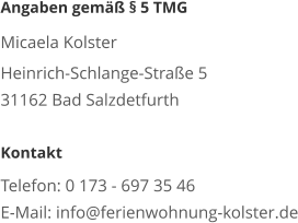 Angaben gemäß § 5 TMG  Micaela Kolster Heinrich-Schlange-Straße 5 31162 Bad Salzdetfurth  Kontakt  Telefon: 0 173 - 697 35 46 E-Mail: info@ferienwohnung-kolster.de